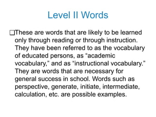 Level II Words
❑These are words that are likely to be learned
only through reading or through instruction.
They have been referred to as the vocabulary
of educated persons, as “academic
vocabulary,” and as “instructional vocabulary.”
They are words that are necessary for
general success in school. Words such as
perspective, generate, initiate, intermediate,
calculation, etc. are possible examples.
 