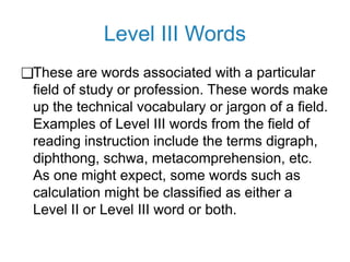 Level III Words
❑These are words associated with a particular
field of study or profession. These words make
up the technical vocabulary or jargon of a field.
Examples of Level III words from the field of
reading instruction include the terms digraph,
diphthong, schwa, metacomprehension, etc.
As one might expect, some words such as
calculation might be classified as either a
Level II or Level III word or both.
 