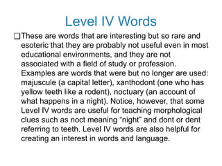 Level IV Words
❑These are words that are interesting but so rare and
esoteric that they are probably not useful even in most
educational environments, and they are not
associated with a field of study or profession.
Examples are words that were but no longer are used:
majuscule (a capital letter), xanthodont (one who has
yellow teeth like a rodent), noctuary (an account of
what happens in a night). Notice, however, that some
Level IV words are useful for teaching morphological
clues such as noct meaning “night” and dont or dent
referring to teeth. Level IV words are also helpful for
creating an interest in words and language.
 