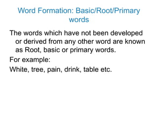 Word Formation: Basic/Root/Primary
words
The words which have not been developed
or derived from any other word are known
as Root, basic or primary words.
For example:
White, tree, pain, drink, table etc.
 