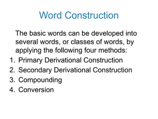 Word Construction
The basic words can be developed into
several words, or classes of words, by
applying the following four methods:
1. Primary Derivational Construction
2. Secondary Derivational Construction
3. Compounding
4. Conversion
 