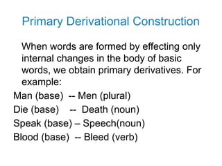 Primary Derivational Construction
When words are formed by effecting only
internal changes in the body of basic
words, we obtain primary derivatives. For
example:
Man (base) -- Men (plural)
Die (base) -- Death (noun)
Speak (base) – Speech(noun)
Blood (base) -- Bleed (verb)
 