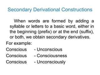 Secondary Derivational Constructions
When words are formed by adding a
syllable or letters to a basic word, either in
the beginning (prefix) or at the end (suffix),
or both, we obtain secondary derivatives.
For example:
Conscious - Unconscious
Conscious - Consciousness
Conscious - Unconsciously
 