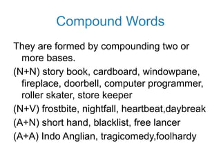 Compound Words
They are formed by compounding two or
more bases.
(N+N) story book, cardboard, windowpane,
fireplace, doorbell, computer programmer,
roller skater, store keeper
(N+V) frostbite, nightfall, heartbeat,daybreak
(A+N) short hand, blacklist, free lancer
(A+A) Indo Anglian, tragicomedy,foolhardy
 