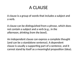 A CLAUSE
A clause is a group of words that includes a subject and
a verb.
A clause can be distinguished from a phrase, which does
not contain a subject and a verb (e.g., in the
afternoon, drinking from the bowl).
An independent clause can express a complete thought
(and can be a standalone sentence). A dependent
clause is usually a supporting part of a sentence, and it
cannot stand by itself as a meaningful proposition (idea).
 