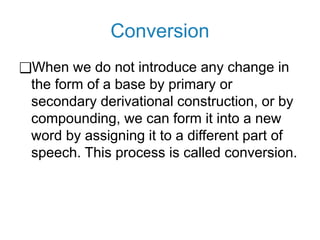 Conversion
❑When we do not introduce any change in
the form of a base by primary or
secondary derivational construction, or by
compounding, we can form it into a new
word by assigning it to a different part of
speech. This process is called conversion.
 