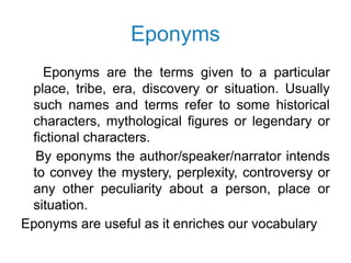Eponyms
Eponyms are the terms given to a particular
place, tribe, era, discovery or situation. Usually
such names and terms refer to some historical
characters, mythological figures or legendary or
fictional characters.
By eponyms the author/speaker/narrator intends
to convey the mystery, perplexity, controversy or
any other peculiarity about a person, place or
situation.
Eponyms are useful as it enriches our vocabulary
 