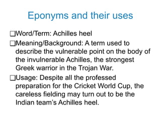 Eponyms and their uses
❑Word/Term: Achilles heel
❑Meaning/Background: A term used to
describe the vulnerable point on the body of
the invulnerable Achilles, the strongest
Greek warrior in the Trojan War.
❑Usage: Despite all the professed
preparation for the Cricket World Cup, the
careless fielding may turn out to be the
Indian team’s Achilles heel.
 