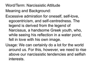 Word/Term: Narcissistic Attitude
Meaning and Background:
Excessive admiration for oneself, self-love,
egocentricism, and self-centredness. The
legend is derived from the legend of
Narcissus, a handsome Greek youth, who,
while seeing his reflection in a water pond,
fell in love with his own image.
Usage: We can certainly do a lot for the world
around us. For this, however, we need to rise
above our narcissistic tendencies and selfish
interests.
 