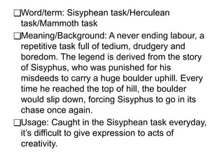 ❑Word/term: Sisyphean task/Herculean
task/Mammoth task
❑Meaning/Background: A never ending labour, a
repetitive task full of tedium, drudgery and
boredom. The legend is derived from the story
of Sisyphus, who was punished for his
misdeeds to carry a huge boulder uphill. Every
time he reached the top of hill, the boulder
would slip down, forcing Sisyphus to go in its
chase once again.
❑Usage: Caught in the Sisyphean task everyday,
it’s difficult to give expression to acts of
creativity.
 