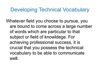 Developing Technical Vocabulary
Whatever field you choose to pursue, you
are bound to come across a large number
of words which are particular to that
subject or field of knowldege. For
achieving professional success, it is
crucial that you possess the technical
vocabulary to be able to communicate
well.
 