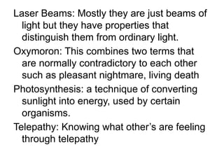 Laser Beams: Mostly they are just beams of
light but they have properties that
distinguish them from ordinary light.
Oxymoron: This combines two terms that
are normally contradictory to each other
such as pleasant nightmare, living death
Photosynthesis: a technique of converting
sunlight into energy, used by certain
organisms.
Telepathy: Knowing what other’s are feeling
through telepathy
 