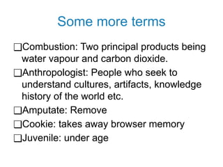 Some more terms
❑Combustion: Two principal products being
water vapour and carbon dioxide.
❑Anthropologist: People who seek to
understand cultures, artifacts, knowledge
history of the world etc.
❑Amputate: Remove
❑Cookie: takes away browser memory
❑Juvenile: under age
 