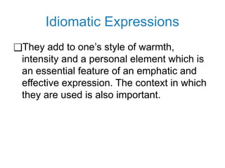Idiomatic Expressions
❑They add to one’s style of warmth,
intensity and a personal element which is
an essential feature of an emphatic and
effective expression. The context in which
they are used is also important.
 