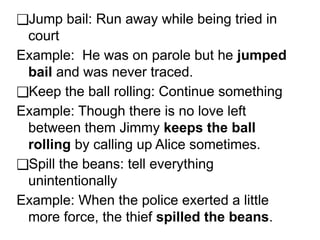 ❑Jump bail: Run away while being tried in
court
Example: He was on parole but he jumped
bail and was never traced.
❑Keep the ball rolling: Continue something
Example: Though there is no love left
between them Jimmy keeps the ball
rolling by calling up Alice sometimes.
❑Spill the beans: tell everything
unintentionally
Example: When the police exerted a little
more force, the thief spilled the beans.
 