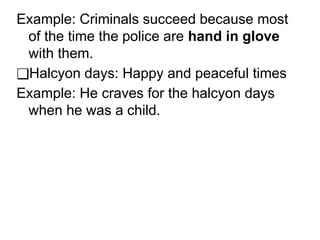 Example: Criminals succeed because most
of the time the police are hand in glove
with them.
❑Halcyon days: Happy and peaceful times
Example: He craves for the halcyon days
when he was a child.
 