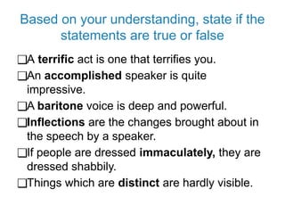 Based on your understanding, state if the
statements are true or false
❑A terrific act is one that terrifies you.
❑An accomplished speaker is quite
impressive.
❑A baritone voice is deep and powerful.
❑Inflections are the changes brought about in
the speech by a speaker.
❑If people are dressed immaculately, they are
dressed shabbily.
❑Things which are distinct are hardly visible.
 