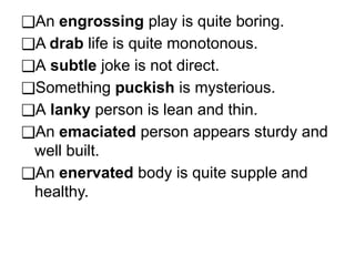 ❑An engrossing play is quite boring.
❑A drab life is quite monotonous.
❑A subtle joke is not direct.
❑Something puckish is mysterious.
❑A lanky person is lean and thin.
❑An emaciated person appears sturdy and
well built.
❑An enervated body is quite supple and
healthy.
 
