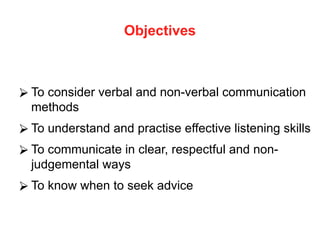 Objectives
⮚ To consider verbal and non-verbal communication
methods
⮚ To understand and practise effective listening skills
⮚ To communicate in clear, respectful and non-
judgemental ways
⮚ To know when to seek advice
 