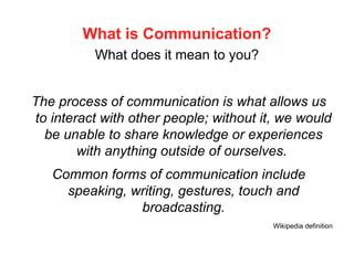 What is Communication?
What does it mean to you?
The process of communication is what allows us
to interact with other people; without it, we would
be unable to share knowledge or experiences
with anything outside of ourselves.
Common forms of communication include
speaking, writing, gestures, touch and
broadcasting.
Wikipedia definition
 