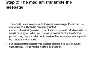 Step 2: The medium transmits the
message
• The sender uses a medium to transmit a message. Media can be
oral or written. It can be physical (printed
matter), electrical (television), or electronic (e-mail). Media can be in
words or images. When you deliver a PowerPoint presentation,
you’re using oral and electronic media of transmission, usually with
both words and images.
• For best communication, you want to choose the best medium.
Sometimes, PowerPoint is not the best option.
 