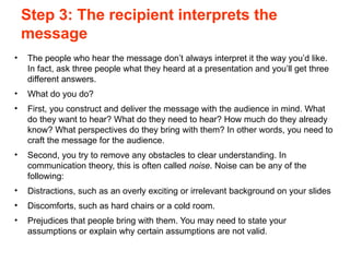 Step 3: The recipient interprets the
message
• The people who hear the message don’t always interpret it the way you’d like.
In fact, ask three people what they heard at a presentation and you’ll get three
different answers.
• What do you do?
• First, you construct and deliver the message with the audience in mind. What
do they want to hear? What do they need to hear? How much do they already
know? What perspectives do they bring with them? In other words, you need to
craft the message for the audience.
• Second, you try to remove any obstacles to clear understanding. In
communication theory, this is often called noise. Noise can be any of the
following:
• Distractions, such as an overly exciting or irrelevant background on your slides
• Discomforts, such as hard chairs or a cold room.
• Prejudices that people bring with them. You may need to state your
assumptions or explain why certain assumptions are not valid.
 