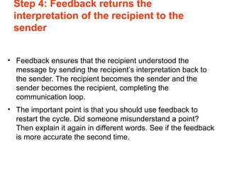 Step 4: Feedback returns the
interpretation of the recipient to the
sender
• Feedback ensures that the recipient understood the
message by sending the recipient’s interpretation back to
the sender. The recipient becomes the sender and the
sender becomes the recipient, completing the
communication loop.
• The important point is that you should use feedback to
restart the cycle. Did someone misunderstand a point?
Then explain it again in different words. See if the feedback
is more accurate the second time.
 