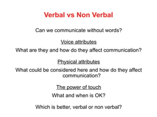 Verbal vs Non Verbal
Can we communicate without words?
Voice attributes
What are they and how do they affect communication?
Physical attributes
What could be considered here and how do they affect
communication?
The power of touch
What and when is OK?
Which is better, verbal or non verbal?
 