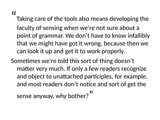 “Taking care of the tools also means developing the
faculty of sensing when we’re not sure about a
point of grammar. We don’t have to know infallibly
that we might have got it wrong, because then we
can look it up and get it to work properly.
Sometimes we’re told this sort of thing doesn’t
matter very much. If only a few readers recognize
and object to unattached participles, for example,
and most readers don’t notice and sort of get the
sense anyway, why bother?”
 