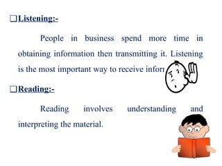 ❑Listening:-
People in business spend more time in
obtaining information then transmitting it. Listening
is the most important way to receive information.
❑Reading:-
Reading involves understanding and
interpreting the material.
 