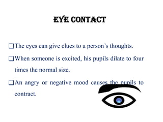 Eye contact
❑The eyes can give clues to a person’s thoughts.
❑When someone is excited, his pupils dilate to four
times the normal size.
❑An angry or negative mood causes the pupils to
contract.
 