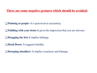 There are some negative gestures which should be avoided:
❑ Pointing at people- It is perceived as accusatory.
❑ Fiddling with your items-It gives the impression that you are nervous.
❑ Dragging the feet-It implies lethargy.
❑ Head Down- It suggests timidity.
❑ Drooping shoulders- It implies weariness and lethargy.
 