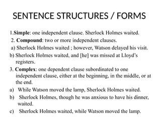 SENTENCE STRUCTURES / FORMS
1.Simple: one independent clause. Sherlock Holmes waited.
2. Compound: two or more independent clauses.
a) Sherlock Holmes waited ; however, Watson delayed his visit.
b) Sherlock Holmes waited, and [he] was missed at Lloyd’s
registers.
3. Complex: one dependent clause subordinated to one
independent clause, either at the beginning, in the middle, or at
the end.
a) While Watson moved the lamp, Sherlock Holmes waited.
b) Sherlock Holmes, though he was anxious to have his dinner,
waited.
c) Sherlock Holmes waited, while Watson moved the lamp.
 