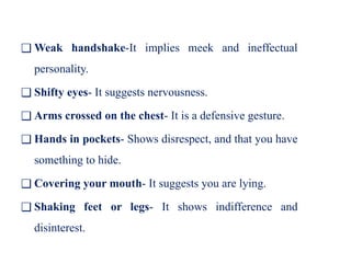❑ Weak handshake-It implies meek and ineffectual
personality.
❑ Shifty eyes- It suggests nervousness.
❑ Arms crossed on the chest- It is a defensive gesture.
❑ Hands in pockets- Shows disrespect, and that you have
something to hide.
❑ Covering your mouth- It suggests you are lying.
❑ Shaking feet or legs- It shows indifference and
disinterest.
 