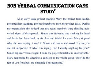 Non verbal communication case
study
At an early stage project meeting Mary, the project team leader,
presented her suggested project timetable to meet the project goals. During
the presentation she noticed that two team members were showing non-
verbal signs of disapproval. Simon was frowning and shaking his head
and Justin had leant back in his chair and folded his arms. Mary stopped
what she was saying, turned to Simon and Justin and asked ‘I sense you
are not supportive of what I’m saying. Can I clarify anything for you?’
Simon replied ‘You are right. I think the project timetable is unachievable.’
Mary responded by directing a question to the whole group ‘How do the
rest of you feel about the timetable I’m suggesting?’
 