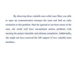 By observing these valuable non-verbal cues Mary was able
to open up communication amongst the team and find an early
resolution to this problem. Had she ignored or not been aware of the
cues, she could well have encountered serious problems with
meeting the project timetable and ultimate completion. Additionally,
she might not have received the full support of two valuable team
members.
 