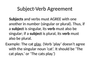 Subject-Verb Agreement
Subjects and verbs must AGREE with one
another in number (singular or plural). Thus, if
a subject is singular, its verb must also be
singular; if a subject is plural, its verb must
also be plural.
Example: The cat play. (Verb ‘play’ doesn’t agree
with the singular noun ‘cat’. It should be ‘The
cat plays.’ or ‘The cats play.’)
 