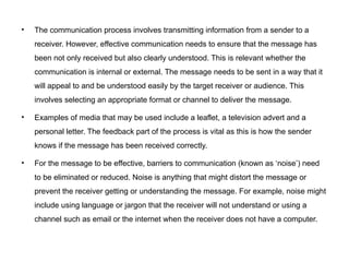 • The communication process involves transmitting information from a sender to a
receiver. However, effective communication needs to ensure that the message has
been not only received but also clearly understood. This is relevant whether the
communication is internal or external. The message needs to be sent in a way that it
will appeal to and be understood easily by the target receiver or audience. This
involves selecting an appropriate format or channel to deliver the message.
• Examples of media that may be used include a leaflet, a television advert and a
personal letter. The feedback part of the process is vital as this is how the sender
knows if the message has been received correctly.
• For the message to be effective, barriers to communication (known as ‘noise’) need
to be eliminated or reduced. Noise is anything that might distort the message or
prevent the receiver getting or understanding the message. For example, noise might
include using language or jargon that the receiver will not understand or using a
channel such as email or the internet when the receiver does not have a computer.
 