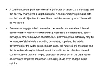 • A communications plan uses the same principles of tailoring the message and
the delivery channel for a target audience. A communications plan also sets
out the overall objectives to be achieved and the means by which these will
be measured.
• Businesses engage in both internal and external communication. Internal
communication may involve transmitting messages to shareholders, senior
managers, other employees or contractors. Communication externally may be
to a range of stakeholders including customers, suppliers, the media,
government or the wider public. In each case, the nature of the message and
the format used may be tailored to suit the audience. An effective internal
communications plan can help to give clear direction within the organisation
and improve employee motivation. Externally, it can even change public
opinion.
 