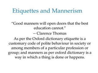Etiquettes and Mannerism
“Good manners will open doors that the best
education cannot.”
-- Clarence Thomas
As per the Oxford dictionary etiquette is a
customary code of polite behaviour in society or
among members of a particular profession or
group; and manners as per oxford dictionary is a
way in which a thing is done or happens.
 