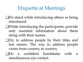 Etiquette at Meetings
❑Do stand while introducing others or being
introduced.
❑While introducing the participants, provide
only essential information about them
along with their names.
❑Try to address people by their titles and
last names. The way to address people
varies from country to country
❑Do a confident handshake with a
simultaneous eye contact.
 