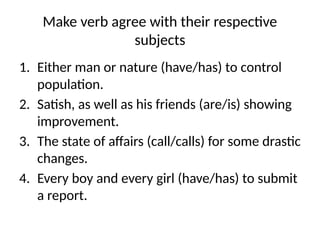 Make verb agree with their respective
subjects
1. Either man or nature (have/has) to control
population.
2. Satish, as well as his friends (are/is) showing
improvement.
3. The state of affairs (call/calls) for some drastic
changes.
4. Every boy and every girl (have/has) to submit
a report.
 