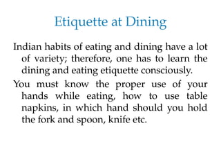 Etiquette at Dining
Indian habits of eating and dining have a lot
of variety; therefore, one has to learn the
dining and eating etiquette consciously.
You must know the proper use of your
hands while eating, how to use table
napkins, in which hand should you hold
the fork and spoon, knife etc.
 