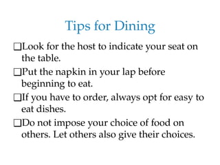 Tips for Dining
❑Look for the host to indicate your seat on
the table.
❑Put the napkin in your lap before
beginning to eat.
❑If you have to order, always opt for easy to
eat dishes.
❑Do not impose your choice of food on
others. Let others also give their choices.
 