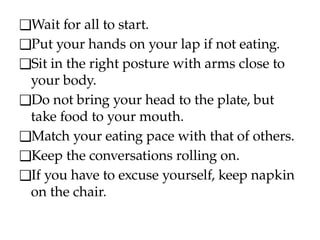 ❑Wait for all to start.
❑Put your hands on your lap if not eating.
❑Sit in the right posture with arms close to
your body.
❑Do not bring your head to the plate, but
take food to your mouth.
❑Match your eating pace with that of others.
❑Keep the conversations rolling on.
❑If you have to excuse yourself, keep napkin
on the chair.
 