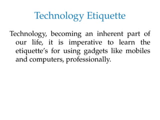 Technology Etiquette
Technology, becoming an inherent part of
our life, it is imperative to learn the
etiquette’s for using gadgets like mobiles
and computers, professionally.
 