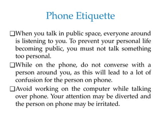 Phone Etiquette
❑When you talk in public space, everyone around
is listening to you. To prevent your personal life
becoming public, you must not talk something
too personal.
❑While on the phone, do not converse with a
person around you, as this will lead to a lot of
confusion for the person on phone.
❑Avoid working on the computer while talking
over phone. Your attention may be diverted and
the person on phone may be irritated.
 