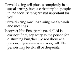 ❑Avoid using cell phones completely in a
social setting, because that implies people
in the social setting are not important for
you.
❑Avoid using mobiles during meals, work
and meetings.
Incorrect No.: Ensure the no. dialled is
correct; if not, say sorry to the person for
disturbing him/her. Do not shout at a
person, if you receive a wrong call. The
person may be old, ill or desperate.
 