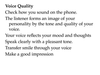 Voice Quality
Check how you sound on the phone.
The listener forms an image of your
personality by the tone and quality of your
voice.
Your voice reflects your mood and thoughts
Speak clearly with a pleasant tone.
Transfer smile through your voice
Make a good impression
 
