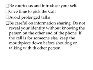 ❑Be courteous and introduce your self.
❑Give time to pick the Call
❑Avoid prolonged talks
❑Be careful on information sharing. Do not
reveal your identity without knowing the
person on the other end of the phone. If
the call is for someone else, keep the
mouthpiece down before shouting or
talking with th other person.
 